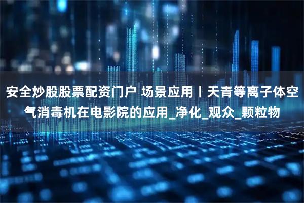 安全炒股股票配资门户 场景应用丨天青等离子体空气消毒机在电影院的应用_净化_观众_颗粒物