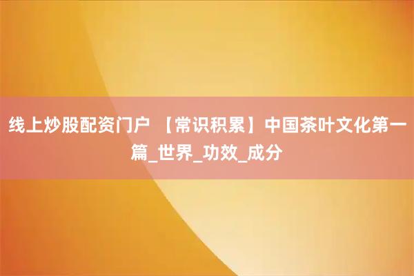 线上炒股配资门户 【常识积累】中国茶叶文化第一篇_世界_功效_成分