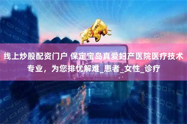线上炒股配资门户 保定宝岛真爱妇产医院医疗技术专业，为您排忧解难_患者_女性_诊疗