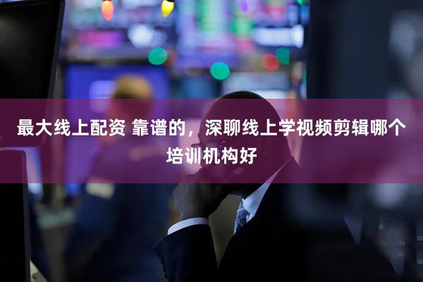 最大线上配资 靠谱的，深聊线上学视频剪辑哪个培训机构好