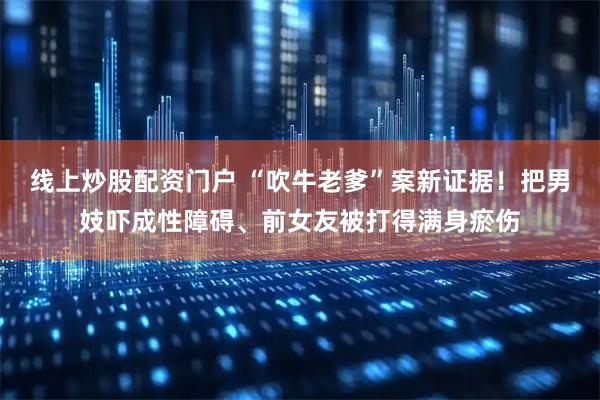 线上炒股配资门户 “吹牛老爹”案新证据！把男妓吓成性障碍、前女友被打得满身瘀伤