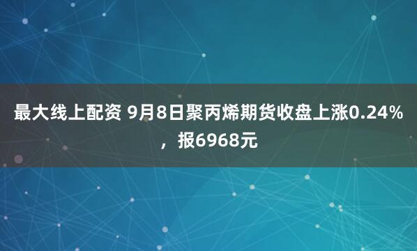 最大线上配资 9月8日聚丙烯期货收盘上涨0.24%，报6968元