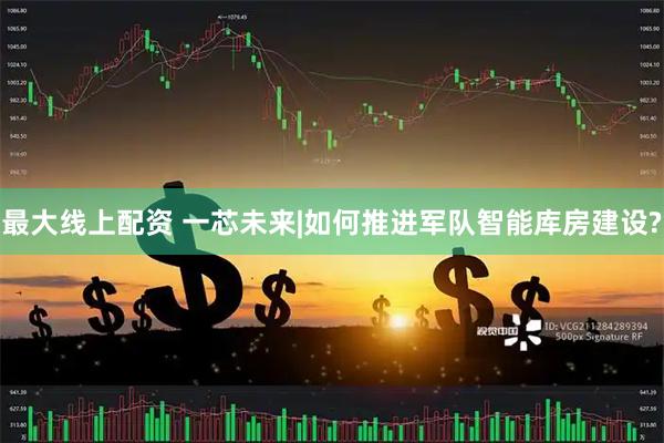 最大线上配资 一芯未来|如何推进军队智能库房建设?