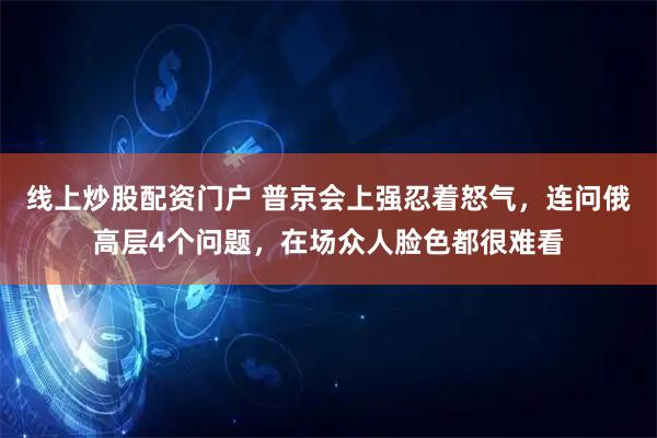 线上炒股配资门户 普京会上强忍着怒气，连问俄高层4个问题，在场众人脸色都很难看