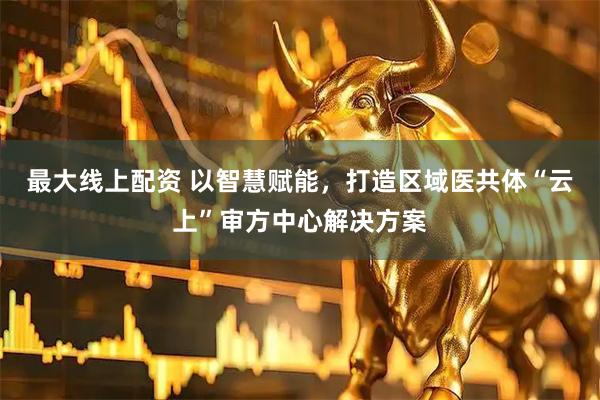 最大线上配资 以智慧赋能，打造区域医共体“云上”审方中心解决方案
