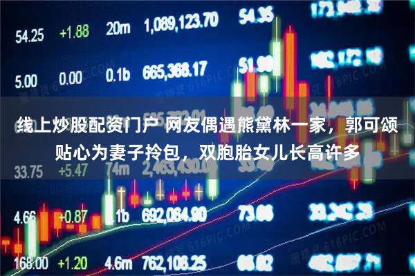 线上炒股配资门户 网友偶遇熊黛林一家，郭可颂贴心为妻子拎包，双胞胎女儿长高许多