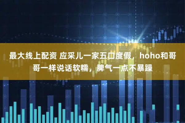 最大线上配资 应采儿一家五口度假，hoho和哥哥一样说话软糯，脾气一点不暴躁